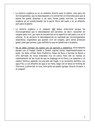 9
 La materia orgánica no es un alimento directo para la planta, sino para los
microorganismos, que la descomponen y la convierten en minerales para que la
planta los pueda absorber y de esta forma pueda nutrirse. La materia
orgánica es un acondicionador de la parte física del suelo y no un alimento
puro para la planta.
 La materia orgánica o el compost, NO deben enterrarse porque los
microorganismos que la descomponen son aerobios, es decir, necesitan de
oxígeno para vivir, por esto se encuentran en la superficie del suelo y no en el
interior. Si se entierra la descomposición es realizada por microorganismos
anaerobios, organismos que pueden vivir sin oxígeno, pero estos producen
gases como gas metano y gas sulfhídrico que no benefician a la planta.
 No se debe corregir los suelos con cal agrícola o dolomítica directamente
porque con el tiempo tiende a formar capitas duras, impermeabilizando el
suelo. Se debe utilizar Roca Fosfórica, Panes de Roca o harinas de Rocas u
otro derivado de rocas minerales rico en calcio, Para ello se realiza un
calentamiento de las rocas de que se disponga en la finca y se someten a un
cambio térmico, pasando con una pala del fogón, a un recipiente metálico con
agua fría, o a un afluente de agua si se tiene, luego con un mazo se termina de
fracturar y pulverizar la roca, este polvo se puede agregar directo al suelo, o
al compost.
 