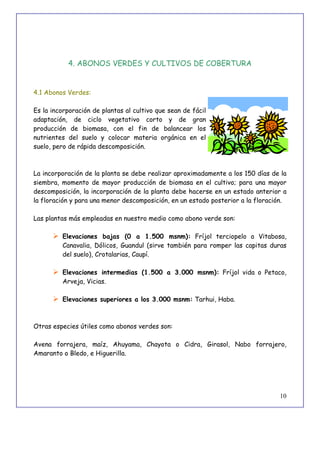 10
4. ABONOS VERDES Y CULTIVOS DE COBERTURA
4.1 Abonos Verdes:
Es la incorporación de plantas al cultivo que sean de fácil
adaptación, de ciclo vegetativo corto y de gran
producción de biomasa, con el fin de balancear los
nutrientes del suelo y colocar materia orgánica en el
suelo, pero de rápida descomposición.
La incorporación de la planta se debe realizar aproximadamente a los 150 días de la
siembra, momento de mayor producción de biomasa en el cultivo; para una mayor
descomposición, la incorporación de la planta debe hacerse en un estado anterior a
la floración y para una menor descomposición, en un estado posterior a la floración.
Las plantas más empleadas en nuestro medio como abono verde son:
 Elevaciones bajas (0 a 1.500 msnm): Fríjol terciopelo o Vitabosa,
Canavalia, Dólicos, Guandul (sirve también para romper las capitas duras
del suelo), Crotalarias, Caupí.
 Elevaciones intermedias (1.500 a 3.000 msnm): Fríjol vida o Petaco,
Arveja, Vicias.
 Elevaciones superiores a los 3.000 msnm: Tarhui, Haba.
Otras especies útiles como abonos verdes son:
Avena forrajera, maíz, Ahuyama, Chayota o Cidra, Girasol, Nabo forrajero,
Amaranto o Bledo, e Higuerilla.
 