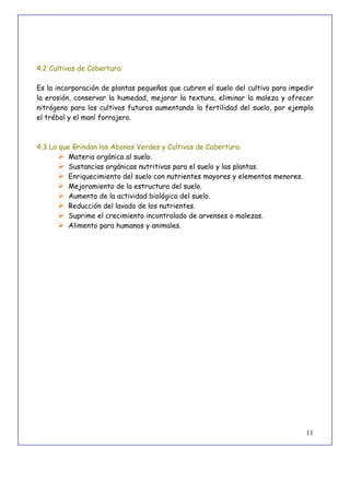 11
4.2 Cultivos de Cobertura:
Es la incorporación de plantas pequeñas que cubren el suelo del cultivo para impedir
la erosión, conservar la humedad, mejorar la textura, eliminar la maleza y ofrecer
nitrógeno para los cultivos futuros aumentando la fertilidad del suelo, por ejemplo
el trébol y el maní forrajero.
4.3 Lo que Brindan los Abonos Verdes y Cultivos de Cobertura:
 Materia orgánica al suelo.
 Sustancias orgánicas nutritivas para el suelo y las plantas.
 Enriquecimiento del suelo con nutrientes mayores y elementos menores.
 Mejoramiento de la estructura del suelo.
 Aumento de la actividad biológica del suelo.
 Reducción del lavado de los nutrientes.
 Suprime el crecimiento incontrolado de arvenses o malezas.
 Alimento para humanos y animales.
 