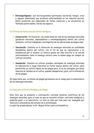 15
 Entomopatógenos: son microorganismos (protozoos, bacterias, hongos, virus
y algunos nematodos) que producen enfermedades en los insectos nocivos.
Estos productos son elaborados de forma comercial y se encuentran en
fórmulas pulverizables, fáciles de esparcir.
6.2 Formas de Aplicación del Control Biológico:
 Conservación: Es favorecer, las condiciones de vida de los enemigos naturales
(parásitos naturales, depredadores y entomopatógenos) dentro del cultivo
mediante, cultivos huéspedes y protegerlos de las aplicaciones de plaguicidas.
 Inoculación: Consiste en la liberación de enemigos naturales en cantidades
abundantes dentro del cultivo, con el fin de que se reproduzcan y se
establezcan por si mismos. La técnica puede ser más efectiva si se inocula
uniformemente tanto el enemigo natural como la misma plaga en campos de
cultivos recientes.
 Inundación: Consiste en cultivar grandes cantidades de enemigos naturales
en laboratorios y luego liberarlos en forma masiva dentro del cultivo, para
permitirles un control rápido de las plagas pero, si no se consiguen que estos
insectos se instalen en el cultivo, pueden desaparecen junto con la eliminación
de las plagas.
Es importante que un mínimo de plagas permanezca en el campo para la subsistencia
de los enemigos naturales.
6.3 Guía para el Control Biológico de Plagas.
Esta lista que se presenta a continuación, contiene nombres científicos de los
enemigos naturales, para el caso en que se necesite utilizar controles biológicos y
poderlos pedir a un laboratorio. La lista es más que todo para ser manejada por
técnicos y conocedores del estudio de la entomología.
La guía fue preparada por el Dr. Miguel Altieri para Latinoamérica.
 