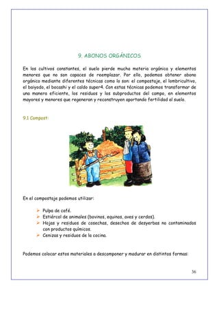 36
9. ABONOS ORGÁNICOS
En los cultivos constantes, el suelo pierde mucha materia orgánica y elementos
menores que no son capaces de reemplazar. Por ello, podemos obtener abono
orgánico mediante diferentes técnicas como lo son: el compostaje, el lombricultivo,
el baiyodo, el bocashi y el caldo super4. Con estas técnicas podemos transformar de
una manera eficiente, los residuos y los subproductos del campo, en elementos
mayores y menores que regeneran y reconstruyen aportando fertilidad al suelo.
9.1 Compost:
En el compostaje podemos utilizar:
 Pulpa de café.
 Estiércol de animales (bovinos, equinos, aves y cerdos).
 Hojas y residuos de cosechas, desechos de desyerbas no contaminados
con productos químicos.
 Cenizas y residuos de la cocina.
Podemos colocar estos materiales a descomponer y madurar en distintos formas:
 
