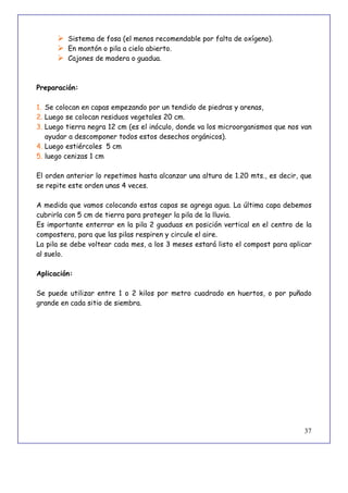 37
 Sistema de fosa (el menos recomendable por falta de oxígeno).
 En montón o pila a cielo abierto.
 Cajones de madera o guadua.
Preparación:
1. Se colocan en capas empezando por un tendido de piedras y arenas,
2. Luego se colocan residuos vegetales 20 cm.
3. Luego tierra negra 12 cm (es el inóculo, donde va los microorganismos que nos van
ayudar a descomponer todos estos desechos orgánicos).
4. Luego estiércoles 5 cm
5. luego cenizas 1 cm
El orden anterior lo repetimos hasta alcanzar una altura de 1.20 mts., es decir, que
se repite este orden unas 4 veces.
A medida que vamos colocando estas capas se agrega agua. La última capa debemos
cubrirla con 5 cm de tierra para proteger la pila de la lluvia.
Es importante enterrar en la pila 2 guaduas en posición vertical en el centro de la
compostera, para que las pilas respiren y circule el aire.
La pila se debe voltear cada mes, a los 3 meses estará listo el compost para aplicar
al suelo.
Aplicación:
Se puede utilizar entre 1 o 2 kilos por metro cuadrado en huertos, o por puñado
grande en cada sitio de siembra.
 