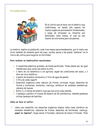 38
9.2 Lombricultivo:
Es el cultivo que se hace con la lombriz roja
californiana, en donde ella ingiere los
restos orgánicos previamente fermentados,
y luego de atravesar su intestino son
defecados como humus, el cual es una
fuente de nutrientes para las plantas.
La lombriz, duplica su población, cada tres meses aproximadamente, por lo tanto nos
sirve también de alimento para las aves, cerdos, peces y las puedo “sembrar” en la
tierra del cultivo para mejorar su fertilidad.
Para realizar un lombricultivo necesitamos:
 4 canastillas plásticas grandes, de fondo perforado. Todos deben ser de igual
tamaño para que cacen una sobre la otra.
 1 labra de cal dolomítica o cal agrícola, según las condiciones del suelo, y 1
libra de roca fosfórica.
 ½ pasta de levadura cervecera y 1 litro de agua de panela.
 1 litro de caldo super4.
 Desechos orgánicos como cáscara de frutas, cortezas, hojas, desechos de
frutas y hortalizas, barbecho, rastrojo, estiércol de animales domésticos,
cáscara de huevos.
 Entre 1 y 3 libras de lombriz roja que nos sirva como semilla.
 1 bandeja o platón y 4 trozos de madera de 10 centímetros, también podemos
utilizar pedazos de ladrillos.
Cómo se hace el cultivo:
1. Llene una canastilla con desechos orgánicos limpios tales como estiércol de
animales domésticos, cáscaras de frutas, desechos de hortalizas, rastrojo,
papel no impreso*, hojas secas trituradas, cáscaras de huevo triturado. Todo
 