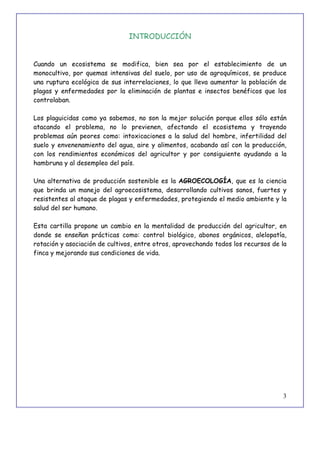 3
INTRODUCCIÓN
Cuando un ecosistema se modifica, bien sea por el establecimiento de un
monocultivo, por quemas intensivas del suelo, por uso de agroquímicos, se produce
una ruptura ecológica de sus interrelaciones, lo que lleva aumentar la población de
plagas y enfermedades por la eliminación de plantas e insectos benéficos que los
controlaban.
Los plaguicidas como ya sabemos, no son la mejor solución porque ellos sólo están
atacando el problema, no lo previenen, afectando el ecosistema y trayendo
problemas aún peores como: intoxicaciones a la salud del hombre, infertilidad del
suelo y envenenamiento del agua, aire y alimentos, acabando así con la producción,
con los rendimientos económicos del agricultor y por consiguiente ayudando a la
hambruna y al desempleo del país.
Una alternativa de producción sostenible es la AGROECOLOGÍA, que es la ciencia
que brinda un manejo del agroecosistema, desarrollando cultivos sanos, fuertes y
resistentes al ataque de plagas y enfermedades, protegiendo el medio ambiente y la
salud del ser humano.
Esta cartilla propone un cambio en la mentalidad de producción del agricultor, en
donde se enseñan prácticas como: control biológico, abonos orgánicos, alelopatía,
rotación y asociación de cultivos, entre otros, aprovechando todos los recursos de la
finca y mejorando sus condiciones de vida.
 