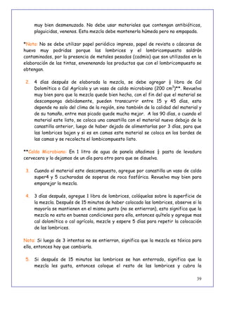39
muy bien desmenuzado. No debe usar materiales que contengan antibióticos,
plaguicidas, venenos. Esta mezcla debe mantenerla húmeda pero no empapada.
*Nota: No se debe utilizar papel periódico impreso, papel de revista o cáscaras de
huevo muy podridas porque las lombrices y el lombricompuesto saldrán
contaminados, por la presencia de metales pesados (cadmio) que son utilizados en la
elaboración de las tintas, envenenando los productos que con el lombricompuesto se
obtengan.
2. 4 días después de elaborada la mezcla, se debe agregar ½ libra de Cal
Dolomítica o Cal Agrícola y un vaso de caldo microbiano (200 cm3
)**. Revuelva
muy bien para que la mezcla quede bien hecha, con el fin del que el material se
descomponga debidamente, pueden transcurrir entre 15 y 45 días, esto
depende no solo del clima de la región, sino también de la calidad del material y
de su tamaño, entre mas picado quede mucho mejor. A los 90 días, o cuando el
material este listo, se coloca una canastilla con el material nuevo debajo de la
canastilla anterior, luego de haber dejado de alimentarlas por 3 días, para que
las lombrices bajen y si es en camas este material se coloca en los bordes de
las camas y se recolecta el lombicompuesto listo.
**Caldo Microbiano: En 1 litro de agua de panela añadimos ½ pasta de levadura
cervecera y lo dejamos de un día para otro para que se disuelva.
3. Cuando el material este descompuesto, agregue por canastilla un vaso de caldo
super4 y 5 cucharadas de soperas de roca fosfórica. Revuelva muy bien para
emparejar la mezcla.
4. 3 días después, agregue 1 libra de lombrices, colóquelas sobre la superficie de
la mezcla. Después de 15 minutos de haber colocado las lombrices, observe si la
mayoría se mantienen en el mismo punto (no se entierran), esto significa que la
mezcla no esta en buenas condiciones para ella, entonces quítela y agregue mas
cal dolomítica o cal agrícola, mezcle y espere 5 días para repetir la colocación
de las lombrices.
Nota: Si luego de 3 intentos no se entierran, significa que la mezcla es tóxica para
ella, entonces hay que cambiarla.
5. Si después de 15 minutos las lombrices se han enterrado, significa que la
mezcla les gusta, entonces coloque el resto de las lombrices y cubra la
 
