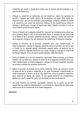 40
canastilla con ramas u hojas para evitar que la mezcla pierda humedad y se
mueran las lombrices.
6. Coloque la canastilla ya sembrada con las lombrices, sobre los pedazos de
ladrillo o madera que están dentro de recipientes con agua. Esto tiene por
objetivo evitar que ciertos animales como hormigas, ciempiés, milpiés se metan
a la canastilla y se coman las lombrices. Debajo de las canastillas se coloca la
bandeja o platón para recoger el líquido que salga, llamado lixiviado, el cual es
un excelente biofertilizante líquido.
7. Inicie el llenado de la segunda canastilla, teniendo las mismas precauciones que
en la primera. Repita todo el procedimiento meno la siembra de las lombrices.
Si el material de la primera canastilla desciende, vuélvala a llenar con material
de la segunda. Siempre hay que mantener las canastillas totalmente colmadas.
8. Cuando el material de la primera canastilla este casi transformado en
lombricompuesto, coloque la segunda canastilla sobre la primera de forma que
el fondo de la segunda quede totalmente pegado sobre el material de la
primera. Cubra la segunda canastilla con ramas u hojas y cuide que la mezcla se
mantenga húmeda. Si es necesario puede agregar caldo microbiano.
9. Inicie el llenado de la tercera canastilla, repitiendo todo el proceso y sin hacer
siembra del as lombrices. Cuando el material de la segunda canastilla este casi
todo transformado en lombricompuesto, coloque la tercera canastilla teniendo
los mismos cuidados de los pasos anteriores.
10. Repita el proceso de llenado de la cuarta canastilla. Antes de colocarla, revise
el material de la primera canastilla, si ya esta totalmente transformada en
lombricompuesto y dentro de él no hay lombrices, retire la primera canastilla,
este material ya puede ser usado. Si aún queda material sin transformar,
pásela a la cuarta canastilla junto con las lombrices que se encuentre.
11. De esta manera se continúa agregando siempre en la parte de arriba,
canastillas con material descompuesto y retirando las canastillas de abajo cuyo
material ya se ha convertido en el lombricompuesto.
Aplicación:
 
