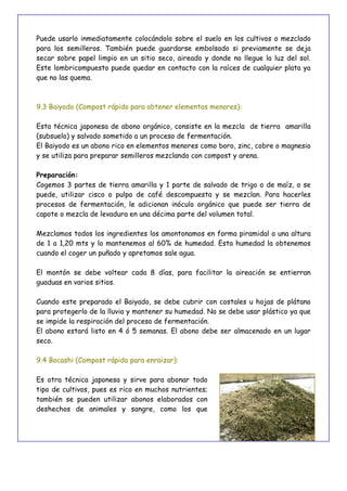41
Puede usarlo inmediatamente colocándolo sobre el suelo en los cultivos o mezclado
para los semilleros. También puede guardarse embolsado si previamente se deja
secar sobre papel limpio en un sitio seco, aireado y donde no llegue la luz del sol.
Este lombricompuesto puede quedar en contacto con la raíces de cualquier plata ya
que no las quema.
9.3 Baiyodo (Compost rápido para obtener elementos menores):
Esta técnica japonesa de abono orgánico, consiste en la mezcla de tierra amarilla
(subsuelo) y salvado sometido a un proceso de fermentación.
El Baiyodo es un abono rico en elementos menores como boro, zinc, cobre o magnesio
y se utiliza para preparar semilleros mezclando con compost y arena.
Preparación:
Cogemos 3 partes de tierra amarilla y 1 parte de salvado de trigo o de maíz, o se
puede, utilizar cisco o pulpa de café descompuesta y se mezclan. Para hacerles
procesos de fermentación, le adicionan inóculo orgánico que puede ser tierra de
capote o mezcla de levadura en una décima parte del volumen total.
Mezclamos todos los ingredientes los amontonamos en forma piramidal a una altura
de 1 a 1,20 mts y lo mantenemos al 60% de humedad. Esta humedad la obtenemos
cuando el coger un puñado y apretamos sale agua.
El montón se debe voltear cada 8 días, para facilitar la aireación se entierran
guaduas en varios sitios.
Cuando este preparado el Baiyado, se debe cubrir con costales u hojas de plátano
para protegerlo de la lluvia y mantener su humedad. No se debe usar plástico ya que
se impide la respiración del proceso de fermentación.
El abono estará listo en 4 ó 5 semanas. El abono debe ser almacenado en un lugar
seco.
9.4 Bocashi (Compost rápido para enraizar):
Es otra técnica japonesa y sirve para abonar todo
tipo de cultivos, pues es rico en muchos nutrientes;
también se pueden utilizar abonos elaborados con
deshechos de animales y sangre, como los que
 