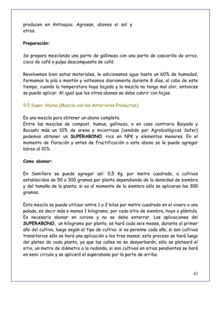 42
producen en Antioquia: Agrosan, abonos el sol y
otros.
Preparación:
Se prepara mezclando una parte de gallinaza con una parte de cascarilla de arroz,
cisco de café o pulpa descompuesta de café.
Revolvemos bien estos materiales, le adicionamos agua hasta un 60% de humedad,
formamos la pila o montón y volteamos diariamente durante 8 días, al cabo de este
tiempo, cuando la temperatura haya bajado y la mezcla no tenga mal olor, entonces
se puede aplicar. Al igual que los otros abonos se debe cubrir con hojas.
9.5 Super Abono (Mezcla con los Anteriores Productos):
Es una mezcla para obtener un abono completo.
Entre las mezclas de compost, humus, gallinaza, o en caso contrario Baiyodo y
Bocashi más un 10% de arena y micorrizas (vendida por Agrobiológicos Safer)
podemos obtener un SUPERABONO, rico en NPK y elementos menores. En el
momento de floración y antes de fructificación a este abono se le puede agregar
bórax al 10%.
Como abonar:
En Semillero se puede agregar así: 0,5 Kg. por metro cuadrado, a cultivos
establecidos de 50 a 300 gramos por planta dependiendo de la densidad de siembra
y del tamaño de la planta; si es al momento de la siembra sólo se aplicaran los 300
gramos.
Esta mezcla se puede utilizar entre 1 o 2 kilos por metro cuadrado en el vivero o una
palada, es decir más o menos 1 kilogramo, por cada sitio de siembra, hoyo o plántula.
Es necesario abonar en corona y no se debe enterrar. Las aplicaciones del
SUPERABONO, un kilogramo por planta, se hará cada seis meses, durante el primer
año del cultivo, luego según el tipo de cultivo: si es perenne cada año, si son cultivos
transitorios sólo se hará una aplicación a los tres meses; este proceso se hará luego
del plateo de cada planta, ya que las calles no se desyerbarán, sólo se plateará el
sitio, un metro de diámetro a la redonda, si son cultivos en sitios pendientes se hará
en semi circulo y se aplicará el superabono por la parte de arriba.
 