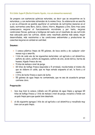 43
9.6 Caldo Super4 (Biofertilizante líquido, rico en elementos menores):
Se prepara con sustancias químicas naturales, es decir que se encuentran en la
naturaleza, y con materiales obtenidos de la misma finca. Su elaboración es sencilla
y con su utilización es posible equilibrar el contenido de nutrientes menores en el
suelo, nutrientes como Boro, Calcio, Cobre, Hierro, Magnesio y Zinc. Esto trae como
consecuencia mejorar el funcionamiento microbiano y por tanto, mejores
condiciones físicas, químicas y biológicas del suelo con el resultado de una nutrición
mas adecuada para los cultivos, dando como resultado plantas más sanas, mejor
desarrolladas, más resistentes a las condiciones ambientales y productoras de
cosechas mejores en calidad en cantidad.
Insumos:
 1 caneca plástica limpia de 55 galones, de boca ancha y de cualquier color
menos roja o amarilla.
 1 kilo de cada uno de los siguientes materiales: cal agrícola o cal dolomítica,
sulfato de cobre, sulfato de magnesio, sulfato de zinc, ácido bórico, harina de
huesos, hígado fresco de res.
 5 kilos de melaza o miel de purga.
 60 kilos de boñiga fresca (equivales a 5 arrobas), recolectadas el mismo día
que se elabora el caldo, que no haya estado expuesta al sol, la lluvia y el
viento.
 1 litro de leche fresca o suero de leche.
 55 galones de agua limpia no contaminada, que no sea de acueducto porque
contiene cloro.
Preparación:
1. lave muy bien la caneca. Llénela con 20 galones de agua limpia y agregue 60
kilos de boñiga fresca y 1 kilo de melaza o miel de purga, revuelva a fondo con
un palo limpio para que quede bien desatado.
2. al día siguiente agregue 1 kilo de cal agrícola o cal dolomítica y revuélvalo muy
bien con un palo limpio.
 