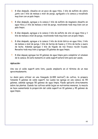 44
3. 8 días después, disuelva en un poco de agua tibia, 1 kilo de sulfato de cobre
junto con 1 kilo de melaza o miel de purga, agréguelo a la caneca y revuélvalo
muy bien con un palo limpio.
4. 8 días después, agregue a la caneca 1 kilo de sulfato de magnesio disuelto en
agua tibia y 1 kilo de melaza o miel de purga, revolviendo todo muy bien con un
palo limpio.
5. 8 días después, agregue a la caneca 1 kilo de sulfato de zinc en agua tibia y 1
kilo de melaza o miel de purga, revolviendo todo muy bien con un palo limpio.
6. 8 días después, agregue a la caneca 1 kilo de ácido bórico en agua tibia, 1 kilo
de melaza o miel de purga, 1 kilo de harina de hueso y 1 litro de leche o suero
de leche. Además agregue 1 kilo de hígado de res fresco recién licuado.
Revuelva todo muy bien y agregue 25 galones de agua limpia.
7. 8 días depuse agregue los 10 galones de agua limpia para completar el volumen
de la caneca. En este momento el caldo super4 estará listo para ser usado.
Aplicación:
Una vez el caldo super4 este listo, puede emplearlo en el término de un mes
aproximadamente.
La dosis para utilizar en una fanegada (6.400 metros2
) de cultivo, la prepara
tomando 5 galones de caldo super4, los cuales los agrega en una caneca de 55
galones, además agregue 50 galones de agua limpia. Puede aplicarlo directamente
sobre las plantas. Cuando los cultivos están bajos en nutrientes menores, la mezcla
se hace aumentando la proporción del caldo super4 en 10 galones y 45 galones de
agua limpia.
 