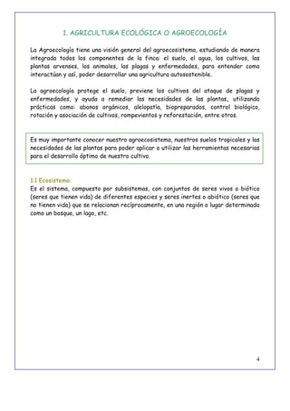 4
1. AGRICULTURA ECOLÓGICA O AGROECOLOGÍA
La Agroecología tiene una visión general del agroecosistema, estudiando de manera
integrada todos los componentes de la finca: el suelo, el agua, los cultivos, las
plantas arvenses, los animales, las plagas y enfermedades, para entender como
interactúan y así, poder desarrollar una agricultura autosostenible.
La agroecología protege el suelo, previene los cultivos del ataque de plagas y
enfermedades, y ayuda a remediar las necesidades de las plantas, utilizando
prácticas como: abonos orgánicos, alelopatía, biopreparados, control biológico,
rotación y asociación de cultivos, rompevientos y reforestación, entre otros.
Es muy importante conocer nuestro agroecosistema, nuestros suelos tropicales y las
necesidades de las plantas para poder aplicar o utilizar las herramientas necesarias
para el desarrollo óptimo de nuestro cultivo.
1.1 Ecosistema:
Es el sistema, compuesto por subsistemas, con conjuntos de seres vivos o biótico
(seres que tienen vida) de diferentes especies y seres inertes o abiótico (seres que
no tienen vida) que se relacionan recíprocamente, en una región o lugar determinado
como un bosque, un lago, etc.
 