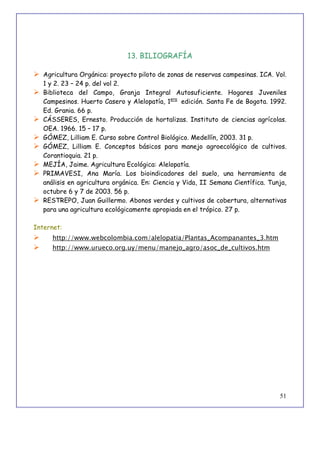 51
13. BILIOGRAFÍA
 Agricultura Orgánica: proyecto piloto de zonas de reservas campesinas. ICA. Vol.
1 y 2. 23 – 24 p. del vol 2.
 Biblioteca del Campo, Granja Integral Autosuficiente. Hogares Juveniles
Campesinos. Huerto Casero y Alelopatía, 1era
edición. Santa Fe de Bogota. 1992.
Ed. Grania. 66 p.
 CÁSSERES, Ernesto. Producción de hortalizas. Instituto de ciencias agrícolas.
OEA. 1966. 15 – 17 p.
 GÓMEZ, Lilliam E. Curso sobre Control Biológico. Medellín, 2003. 31 p.
 GÓMEZ, Lilliam E. Conceptos básicos para manejo agroecológico de cultivos.
Corantioquia. 21 p.
 MEJÍA, Jaime. Agricultura Ecológica: Alelopatía.
 PRIMAVESI, Ana María. Los bioindicadores del suelo, una herramienta de
análisis en agricultura orgánica. En: Ciencia y Vida, II Semana Científica. Tunja,
octubre 6 y 7 de 2003. 56 p.
 RESTREPO, Juan Guillermo. Abonos verdes y cultivos de cobertura, alternativas
para una agricultura ecológicamente apropiada en el trópico. 27 p.
Internet:
 http://www.webcolombia.com/alelopatia/Plantas_Acompanantes_3.htm
 http://www.urueco.org.uy/menu/manejo_agro/asoc_de_cultivos.htm
 