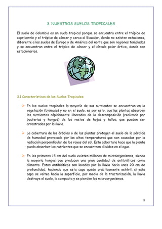 8
3. NUESTROS SUELOS TROPICALES
El suelo de Colombia es un suelo tropical porque se encuentra entre el trópico de
capricornio y el trópico de cáncer y cerca al Ecuador, donde no existen estaciones,
diferente a los suelos de Europa y de América del norte que son regiones templadas
y se encuentran entre el trópico de cáncer y el círculo polar ártico, donde son
estacionarios.
3.1 Características de los Suelos Tropicales:
 En los suelos tropicales la mayoría de sus nutrientes se encuentran en la
vegetación (biomasa) y no en el suelo, es por esto, que las plantas absorben
los nutrientes rápidamente liberados de la descomposición (realizada por
bacterias y hongos) de los restos de hojas y tallos, que pueden ser
arrastrados por la lluvia.
 La cobertura de los árboles o de las plantas protegen el suelo de la pérdida
de humedad provocada por las altas temperaturas que son causadas por la
radiación perpendicular de los rayos del sol. Esta cobertura hace que la planta
pueda absorber los nutrientes que se encuentran diluidos en el agua.
 En los primeros 15 cm del suelo existen millones de microorganismos, siendo
la mayoría hongos que producen una gran cantidad de antibióticos como
alimento. Estos antibióticos son lavados por la lluvia hacia unos 20 cm de
profundidad, haciendo que esta capa quede prácticamente estéril, si esta
capa se voltea hacia la superficie, por medio de la tractorización, la lluvia
destruye el suelo, la compacta y se pierden los microorganismos.
 