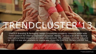 TRENDCLUSTER’13
CARTILS Branding & Packaging Design Consultants constantly conducts world wide
trend research for internal inspiration purposes. Hereby, all forecasts of the leading
international trend resources are taken into account. The ultimate clustered overview
for 2013 is now also available to inspire you. Enjoy the CARTILS TRENDCLUSTER ’13!

 