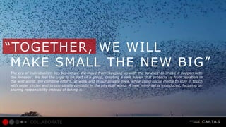 TOGETHER, WE WILL
MAKE SMALL THE NEW BIG
The era of individualism lies behind us. We move from keeping up with the Joneses to make it happen with
the Joneses. We feel the urge to be part of a group, creating a safe haven that protects us from isolation in
the wild world. We combine efforts, at work and in our private lives, while using social media to stay in touch
with wider circles and to coordinate contacts in the physical world. A new mind-set is introduced, focusing on
sharing responsibility instead of taking it.

COLLABORATE

 