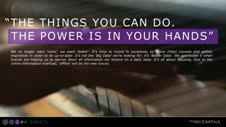 THE THINGS YOU CAN DO.
THE POWER IS IN YOUR HANDS
We no longer want more, we want better. Its time to invest in ourselves; to follow (free) courses and gather
inspiration in order to be up-to-date. Its not the Big Data were looking for; its Better Data. We appreciate it when
brands are helping us to narrow down all information we receive on a daily base. Its all about focusing. Due to the
online information overload, offline will be the new luxury.

ENRICH

 