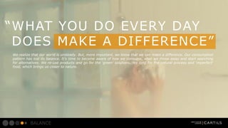 WHAT YOU DO EVERY DAY
DOES MAKE A DIFFERENCE
We realize that our world is unsteady. But, more important, we know that we can make a difference. Our consumption
pattern has lost its balance. Its time to become aware of how we consume, what we throw away and start searching
for alternatives. We re-use products and go for the green solutions. We long for the natural process and imperfect
food, which brings us closer to nature.

BALANCE

 