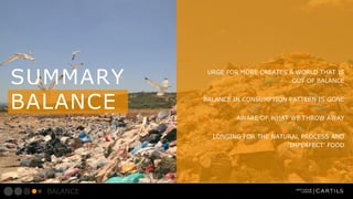 SUMMARY
BALANCE

URGE FOR MORE CREATES A WORLD THAT IS
OUT OF BALANCE
BALANCE IN CONSUMPTION PATTERN IS GONE
AWARE OF WHAT WE THROW AWAY
LONGING FOR THE NATURAL PROCESS AND
IMPERFECT FOOD

BALANCE

 