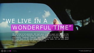 WE LIVE IN A
WONDERFUL TIME
We are tired of all adversity. We read about it in the paper and see it on the
news. If we want to change the world we live in, passion and love for others is a
precondition. Celebrate creativity, thats what brings us further. Enjoy being
alive and focus on the nice things that are being made. Its not only about
knowing and possessing, its about experiencing!

FEEL

 