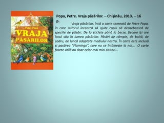 Popa, Petre. Vraja păsărilor. ─ Chișinău, 2013. ─ 16
p.
Vraja păsărilor, încă o carte semnată de Petre Popa,
în care autorul încearcă să ajute copiii să deosebească de
speciile de păsări. De la sticlete până la berze, fiecare își are
locul său în lumea păsărilor. Păsări de câmpie, de baltă, de
codru, de luncă adaptate mediului nostru. În carte este inclusă
și pasărea ”Flamingo”, care nu se întâlnește la noi... O carte
foarte utilă nu doar celor mai mici cititori...
 