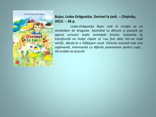 Bujor, Liuba-Drăgostița. Dorinel la țară. ─ Chișinău,
2013. ─ 36 p.
Liuba-Drăgostiţa Bujor este în creaţia sa un
semănător de dragoste. Seamănă cu dăruire şi pasiune pe
ogorul scrisului toate seminţele binelui. Autoarea îşi
transformă ea însăşi clipele ce i-au fost date într-un mod
mirific, dându-le o înfăţişare nouă. Cărțulia această este una
captivantă, interesantă cu diferite povestioare pentru copii...
Vă invităm la lectură!
 