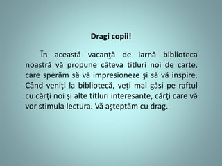 Dragi copii!
În această vacanţă de iarnă biblioteca
noastră vă propune câteva titluri noi de carte,
care sperăm să vă impresioneze şi să vă inspire.
Când veniţi la bibliotecă, veţi mai găsi pe raftul
cu cărţi noi şi alte titluri interesante, cărţi care vă
vor stimula lectura. Vă aşteptăm cu drag.
 