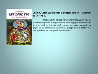 Această carte, editată într-un moment propice, este un
a binevenită pentru a umple una din lipsurile şi golurile de lectură
la o treaptă de instruire şi de formare a elevilor. Autorul este
dispus să se întâlnească cu micii şi curioşii cititori pentru a le
descifra secretele şi enigmele lupului de foc...
Cosmin, Cezar. Lupul de foc și prințesa sciților. ─ Chișinău,
2014. ─ 75 p.
 