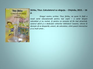 Știrbu, Titus .Calculatorul cu vărguța. ─ Chișinău, 2015. ─ 16
p.
Dragul nostru scriitor, Titus Ştirbu, ne pune în faţă o
nouă carte educațională pentru toţi copiii – o carte despre
calculator şi nu numai. Şi pentru ca aceasta să fie mai atractivă,
autorul oferă şi o dedicație cititorilor bibliotecii noastre, cărora le
doreşte să se despartă, uneori, de calculator, citint poezii interactive
și cu mult umor...
 