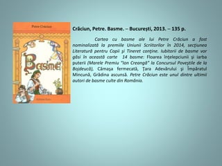 Crăciun, Petre. Basme. ─ București, 2013. ─ 135 p.
Cartea cu basme ale lui Petre Crăciun a fost
nominalizată la premiile Uniunii Scriitorilor în 2014, secţiunea
Literatură pentru Copii şi Tineret conţine. Iubitorii de basme vor
găsi în această carte 14 basme: Floarea înţelepciunii şi iarba
puterii (Marele Premiu “Ion Creangă” la Concursul Poveştile de la
Bojdeucă), Cămaşa fermecată, Ţara Adevărului şi Împăratul
Mincună, Grădina ascunsă. Petre Crăciun este unul dintre ultimii
autori de basme culte din România.
 
