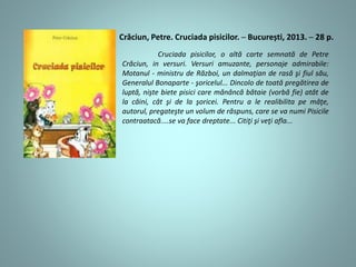 Cruciada pisicilor, o altă carte semnată de Petre
Crăciun, in versuri. Versuri amuzante, personaje admirabile:
Motanul - ministru de Război, un dalmaţian de rasă şi fiul său,
Generalul Bonaparte - şoricelul... Dincolo de toată pregătirea de
luptă, nişte biete pisici care mănâncă bătaie (vorbă fie) atât de
la câini, cât şi de la şoricei. Pentru a le realibilita pe mâţe,
autorul, pregateşte un volum de răspuns, care se va numi Pisicile
contraatacă....se va face dreptate... Citiţi şi veţi afla...
Crăciun, Petre. Cruciada pisicilor. ─ București, 2013. ─ 28 p.
 