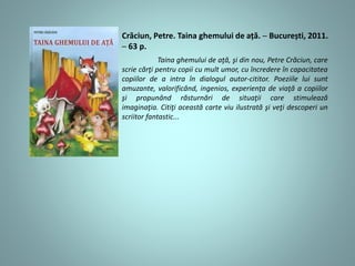 Crăciun, Petre. Taina ghemului de ață. ─ București, 2011.
─ 63 p.
Taina ghemului de aţă, şi din nou, Petre Crăciun, care
scrie cărţi pentru copii cu mult umor, cu încredere în capacitatea
copiilor de a intra în dialogul autor-cititor. Poeziile lui sunt
amuzante, valorificând, ingenios, experienţa de viaţă a copiilor
şi propunând răsturnări de situaţii care stimulează
imaginaţia. Citiţi această carte viu ilustrată şi veţi descoperi un
scriitor fantastic...
 