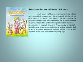 Popa, Petre. Facceva. ─ Chișinău, 2013. ─ 84 p.
Un alt autor, o altă carte în care curiozitatea, trăirea
sentimentului de co-participare la fenomenele din jur, fie de
ordin natural ori social, sunt lucruri care ne urmăresc pe
parcursul întregii vieţi, dar nerăbdarea de a culege roadele
imediate ale activităţii sunt mult mai pronunţate în copilărie.
Neobişnuitul în obişnuit, timpul în Timp, punctul şi Infinitul -
sunt ţărmurile la care ancorează mintea, sufletul copilului, fără
ca el să cunoască tălmăcirea acestor noţiuni. Citiţi şi veţi
descopiri multe şi de toate pentru voi, dragi copii.
 