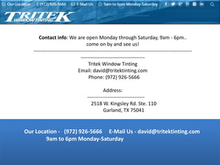 Our Location - (972) 926-5666 E-Mail Us - david@tritektinting.com
9am to 6pm Monday-Saturday
Contact info: We are open Monday through Saturday, 9am - 6pm..
come on by and see us!
----------------------------------------------------------------------------------------------
--------------------------------------
Tritek Window Tinting
Email: david@tritektinting.com
Phone: (972) 926-5666
Address:
----------------------------------
2518 W. Kingsley Rd. Ste. 110
Garland, TX 75041
 