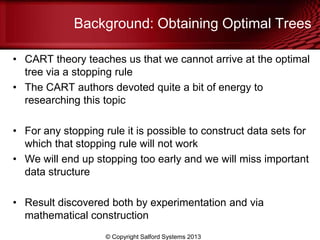 Background: Obtaining Optimal Trees
• CART theory teaches us that we cannot arrive at the optimal
tree via a stopping rule
• The CART authors devoted quite a bit of energy to
researching this topic
• For any stopping rule it is possible to construct data sets for
which that stopping rule will not work
• We will end up stopping too early and we will miss important
data structure
• Result discovered both by experimentation and via
mathematical construction
© Copyright Salford Systems 2013
 