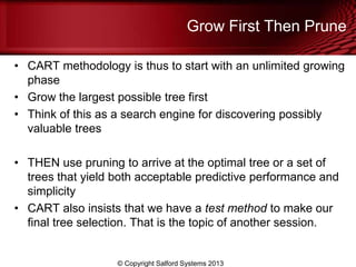 Grow First Then Prune
• CART methodology is thus to start with an unlimited growing
phase
• Grow the largest possible tree first
• Think of this as a search engine for discovering possibly
valuable trees
• THEN use pruning to arrive at the optimal tree or a set of
trees that yield both acceptable predictive performance and
simplicity
• CART also insists that we have a test method to make our
final tree selection. That is the topic of another session.
© Copyright Salford Systems 2013
 