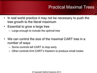 Practical Maximal Trees
• In real world practice it may not be necessary to push the
tree growth to the literal maximum
• Essential to grow a large tree
– Large enough to include the optimal tree
• We can control the size of the maximal CART tree in a
number of ways
– Some controls tell CART to stop early
– Other controls limit CART’s freedom to produce small nodes
© Copyright Salford Systems 2013
 