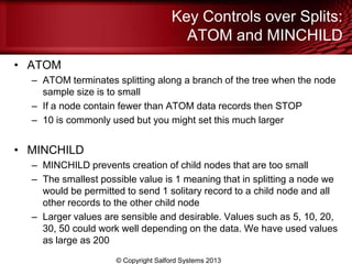 Key Controls over Splits:
ATOM and MINCHILD
• ATOM
– ATOM terminates splitting along a branch of the tree when the node
sample size is to small
– If a node contain fewer than ATOM data records then STOP
– 10 is commonly used but you might set this much larger
• MINCHILD
– MINCHILD prevents creation of child nodes that are too small
– The smallest possible value is 1 meaning that in splitting a node we
would be permitted to send 1 solitary record to a child node and all
other records to the other child node
– Larger values are sensible and desirable. Values such as 5, 10, 20,
30, 50 could work well depending on the data. We have used values
as large as 200
© Copyright Salford Systems 2013
 