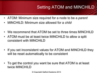 Setting ATOM and MINCHILD
• ATOM: Minimum size required for a node to be a parent
• MINCHILD: Minimum size allowed for a child
• We recommend that ATOM be set to three times MINCHILD
• ATOM must be at least twice MINCHILD to allow a split
consistent with MINCHILD
• If you set inconsistent values for ATOM and MINCHILD they
will be reset automatically to be consistent
• To get the control you want be sure that ATOM is at least
twice MINCHILD
© Copyright Salford Systems 2013
 