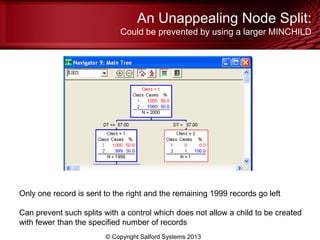An Unappealing Node Split:
Could be prevented by using a larger MINCHILD
© Copyright Salford Systems 2013
Only one record is sent to the right and the remaining 1999 records go left
Can prevent such splits with a control which does not allow a child to be created
with fewer than the specified number of records
 