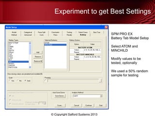 Experiment to get Best Settings
© Copyright Salford Systems 2013
SPM PRO EX
Battery Tab Model Setop
Select ATOM and
MINCHILD
Modify values to be
tested, optionally
We used a 50% random
sample for testing
 