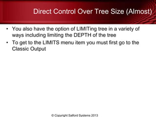 Direct Control Over Tree Size (Almost)
• You also have the option of LIMITing tree in a variety of
ways including limiting the DEPTH of the tree
• To get to the LIMITS menu item you must first go to the
Classic Output
© Copyright Salford Systems 2013
 