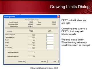 Growing Limits Dialog
© Copyright Salford Systems 2013
DEPTH=1 will allow just
one split
Controlling tree size via a
DEPTH limit may yield
Inferior results
We tend to use it only
When wanting extremely
small trees such as one split
 