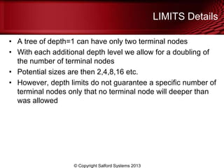 LIMITS Details
• A tree of depth=1 can have only two terminal nodes
• With each additional depth level we allow for a doubling of
the number of terminal nodes
• Potential sizes are then 2,4,8,16 etc.
• However, depth limits do not guarantee a specific number of
terminal nodes only that no terminal node will deeper than
was allowed
© Copyright Salford Systems 2013
 