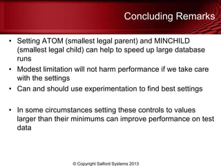 Concluding Remarks
• Setting ATOM (smallest legal parent) and MINCHILD
(smallest legal child) can help to speed up large database
runs
• Modest limitation will not harm performance if we take care
with the settings
• Can and should use experimentation to find best settings
• In some circumstances setting these controls to values
larger than their minimums can improve performance on test
data
© Copyright Salford Systems 2013
 