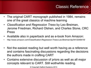 Classic Reference
• The original CART monograph published in 1984, remains
one of the great classics of machine learning
• Classification and Regression Trees by Leo Breiman,
Jerome Friedman, Richard Olshen, and Charles Stone, CRC
Press
• Available also in paperback and as e-book from Amazon:
• http://www.amazon.com/Classification-Regression-Trees-Leo-Breiman/dp/0412048418/
• Not the easiest reading but well worth having as a reference
and contains fascinating discussions regarding the decisions
the authors made in crafting CART
• Contains extensive discussion of priors as well as all major
concepts relevant to CART. Still wothwhile reading.
© Copyright Salford Systems 2013
 
