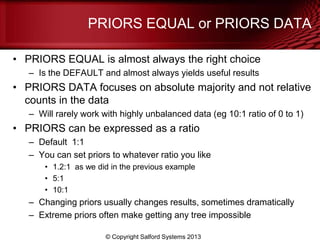 PRIORS EQUAL or PRIORS DATA
• PRIORS EQUAL is almost always the right choice
– Is the DEFAULT and almost always yields useful results
• PRIORS DATA focuses on absolute majority and not relative
counts in the data
– Will rarely work with highly unbalanced data (eg 10:1 ratio of 0 to 1)
• PRIORS can be expressed as a ratio
– Default 1:1
– You can set priors to whatever ratio you like
• 1.2:1 as we did in the previous example
• 5:1
• 10:1
– Changing priors usually changes results, sometimes dramatically
– Extreme priors often make getting any tree impossible
© Copyright Salford Systems 2013
 