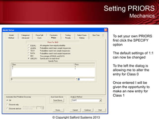 Setting PRIORS
Mechanics
© Copyright Salford Systems 2013
To set your own PRIORS
first click the SPECIFY
option
The default settings of 1:1
can now be changed
To the left the dialog is
allowing me to alter the
entry for Class 0
Once entered I will be
given the opportunity to
make an new entry for
Class 1
 