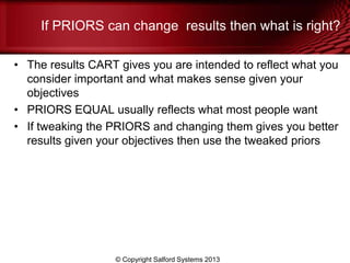 If PRIORS can change results then what is right?
• The results CART gives you are intended to reflect what you
consider important and what makes sense given your
objectives
• PRIORS EQUAL usually reflects what most people want
• If tweaking the PRIORS and changing them gives you better
results given your objectives then use the tweaked priors
© Copyright Salford Systems 2013
 