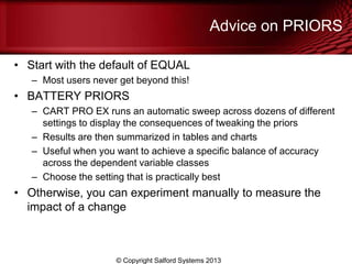Advice on PRIORS
• Start with the default of EQUAL
– Most users never get beyond this!
• BATTERY PRIORS
– CART PRO EX runs an automatic sweep across dozens of different
settings to display the consequences of tweaking the priors
– Results are then summarized in tables and charts
– Useful when you want to achieve a specific balance of accuracy
across the dependent variable classes
– Choose the setting that is practically best
• Otherwise, you can experiment manually to measure the
impact of a change
© Copyright Salford Systems 2013
 