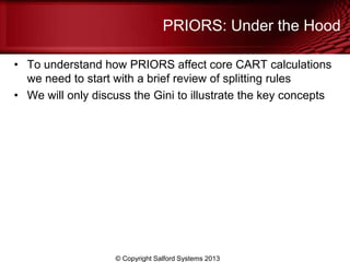 PRIORS: Under the Hood
• To understand how PRIORS affect core CART calculations
we need to start with a brief review of splitting rules
• We will only discuss the Gini to illustrate the key concepts
© Copyright Salford Systems 2013
 